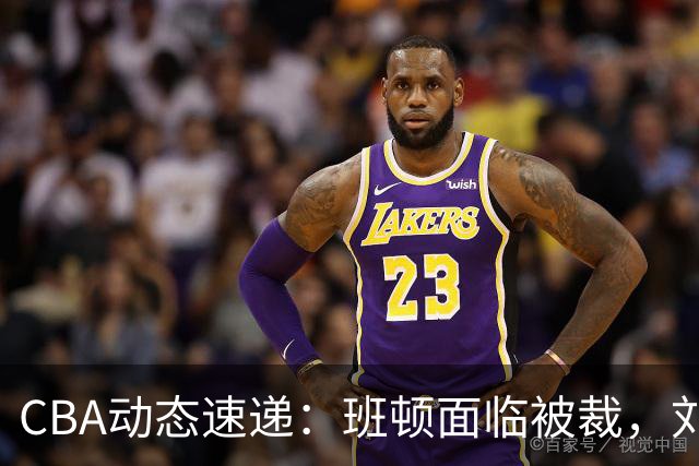 CBA动态速递：班顿面临被裁，刘维伟或遭惩罚